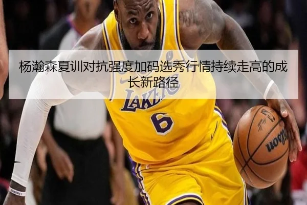 杨瀚森夏训对抗强度加码选秀行情持续走高的成长新路径